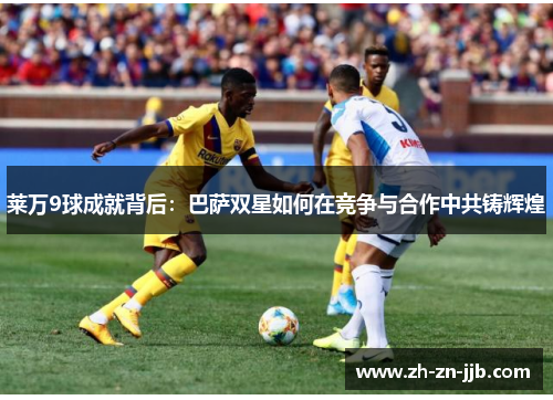 莱万9球成就背后:巴萨双星如何在竞争与合作中共铸辉煌 莱万9球成就背后:巴萨双星如何在竞争与合作中共铸辉煌