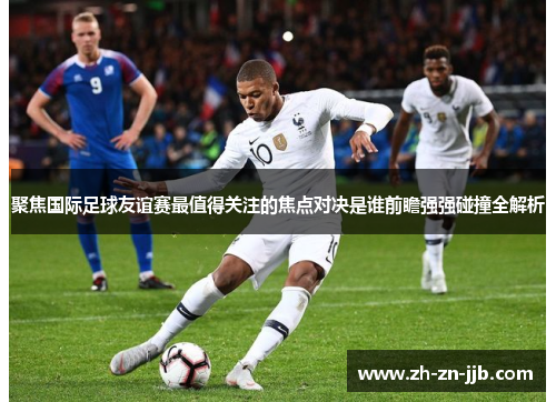 聚焦国际足球友谊赛最值得关注的焦点对决是谁前瞻强强碰撞全解析 聚焦国际足球友谊赛最值得关注的焦点对决是谁前瞻强强碰撞全解析